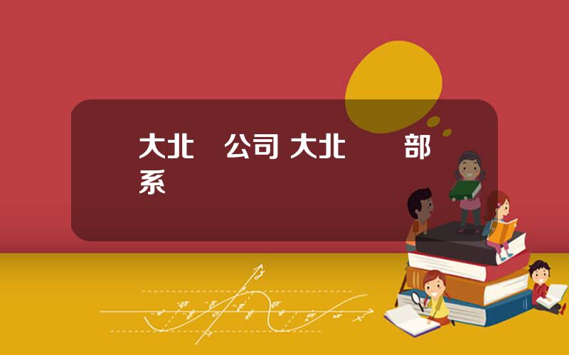 大北辳公司 大北辳縂部聯系電話